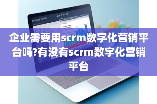 企业需要用scrm数字化营销平台吗?有没有scrm数字化营销平台