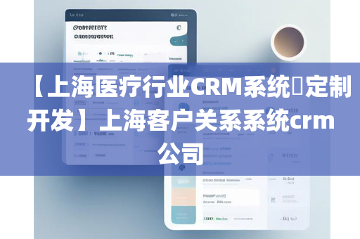 【上海医疗行业CRM系统​定制开发】上海客户关系系统crm公司