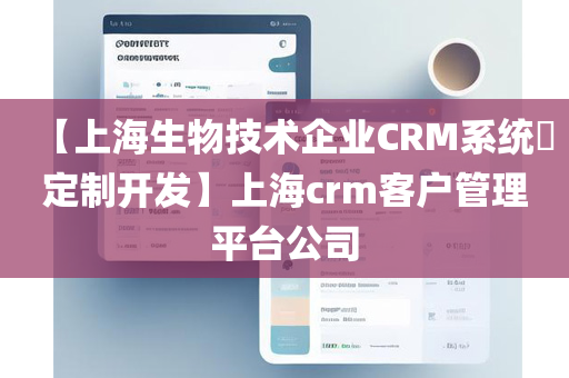 【上海生物技术企业CRM系统​定制开发】上海crm客户管理平台公司