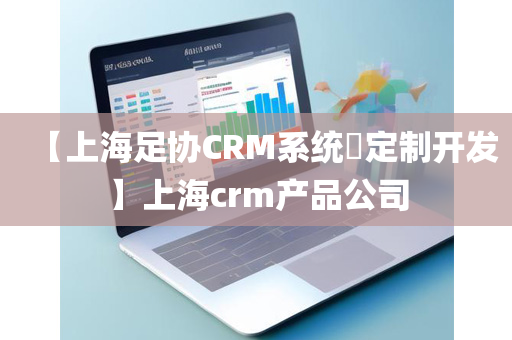 【上海足协CRM系统​定制开发】上海crm产品公司