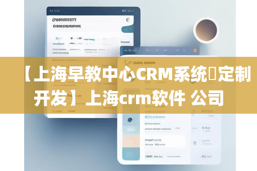 【上海早教中心CRM系统​定制开发】上海crm软件 公司