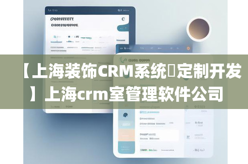 【上海装饰CRM系统​定制开发】上海crm室管理软件公司