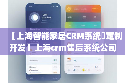 【上海智能家居CRM系统​定制开发】上海crm售后系统公司