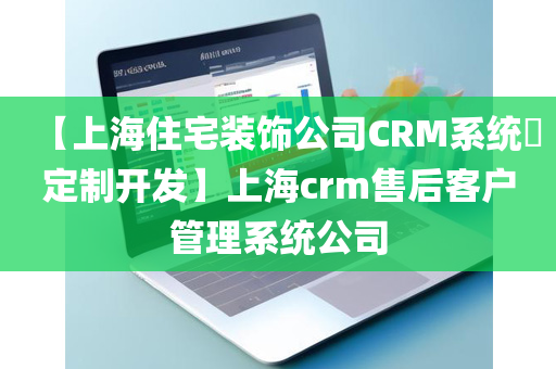 【上海住宅装饰公司CRM系统​定制开发】上海crm售后客户管理系统公司