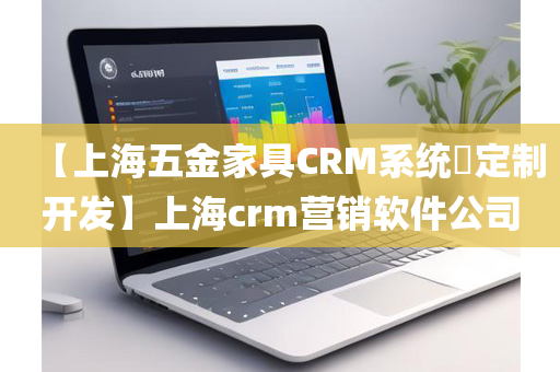 【上海五金家具CRM系统​定制开发】上海crm营销软件公司