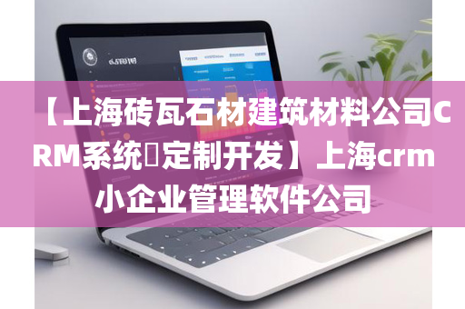 【上海砖瓦石材建筑材料公司CRM系统​定制开发】上海crm小企业管理软件公司