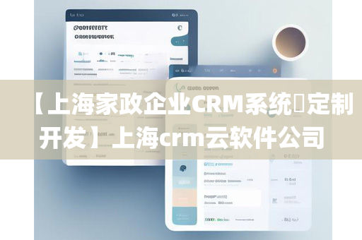 【上海家政企业CRM系统​定制开发】上海crm云软件公司