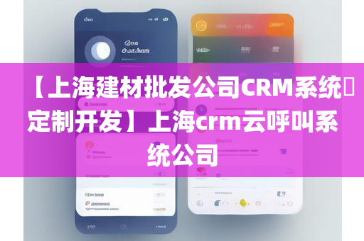 【上海建材批发公司CRM系统​定制开发】上海crm云呼叫系统公司