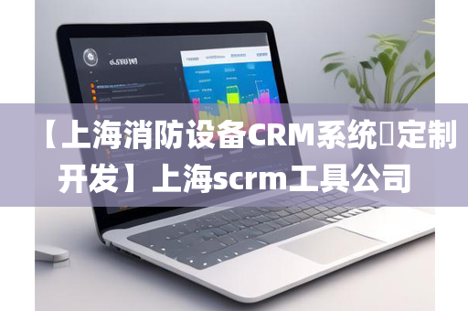 【上海消防设备CRM系统​定制开发】上海scrm工具公司