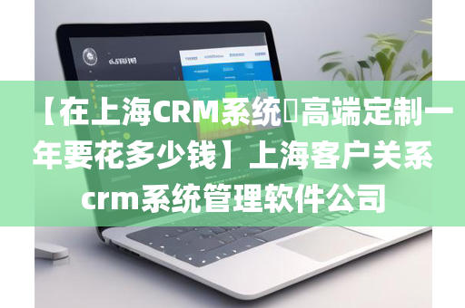 【在上海CRM系统​高端定制一年要花多少钱】上海客户关系crm系统管理软件公司