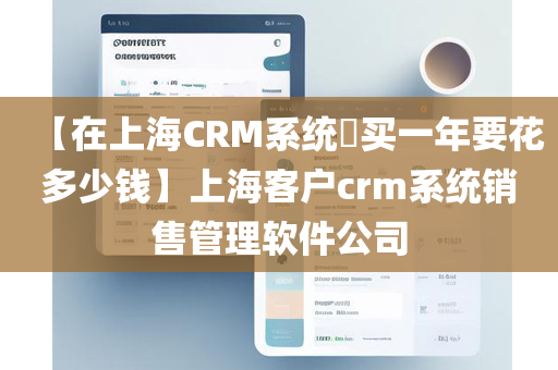【在上海CRM系统​买一年要花多少钱】上海客户crm系统销售管理软件公司