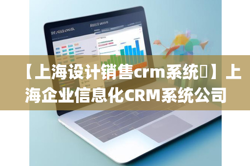 【上海设计销售crm系统​】上海企业信息化CRM系统公司