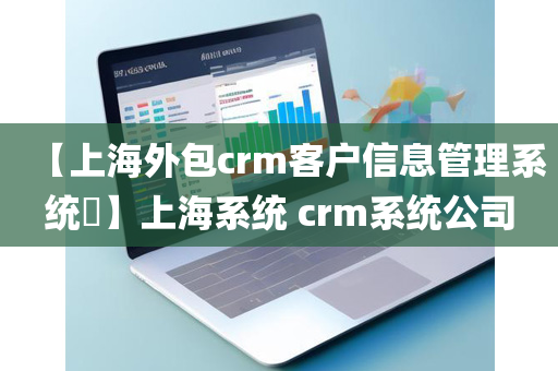 【上海外包crm客户信息管理系统​】上海系统 crm系统公司
