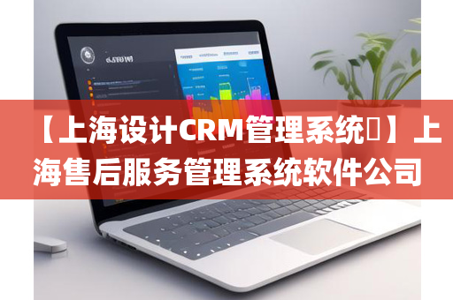 【上海设计CRM管理系统​】上海售后服务管理系统软件公司