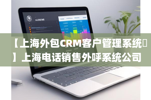 【上海外包CRM客户管理系统​】上海电话销售外呼系统公司