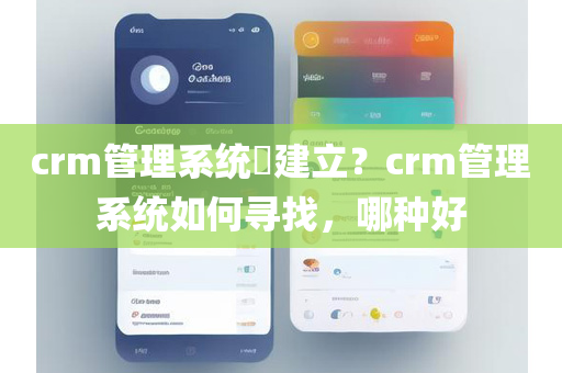 crm管理系统​建立？crm管理系统如何寻找，哪种好