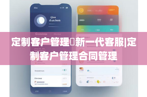 定制客户管理​新一代客服|定制客户管理合同管理