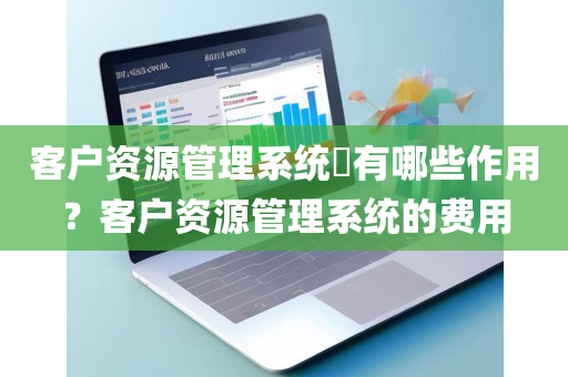 客户资源管理系统​有哪些作用？客户资源管理系统的费用