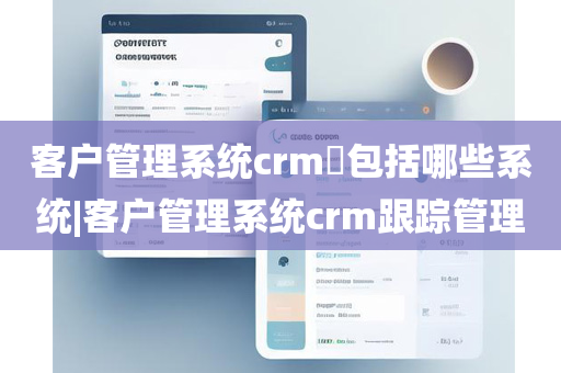 客户管理系统crm​包括哪些系统|客户管理系统crm跟踪管理
