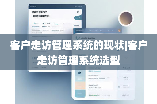 客户走访管理系统的现状|客户走访管理系统选型