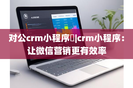 对公crm小程序​|crm小程序：让微信营销更有效率