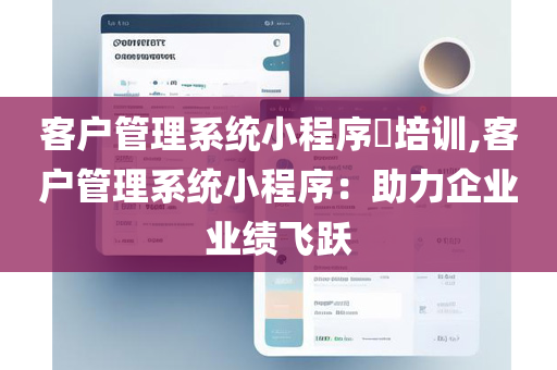 客户管理系统小程序​培训,客户管理系统小程序：助力企业业绩飞跃