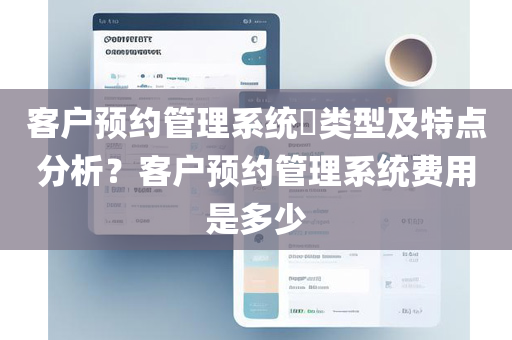 客户预约管理系统​类型及特点分析？客户预约管理系统费用是多少